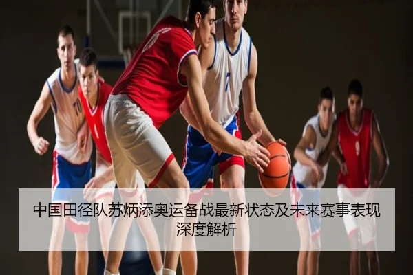 中国田径队苏炳添奥运备战最新状态及未来赛事表现深度解析